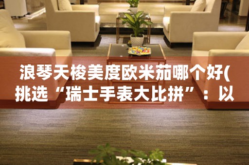 浪琴天梭美度歐米茄哪個(gè)好(挑選“瑞士手表大比拼”：以浪琴天梭美度歐米茄哪個(gè)更勝一籌)