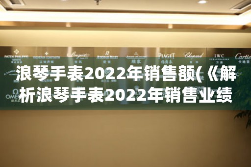 浪琴手表2022年銷售額(《解析浪琴手表2022年銷售業(yè)績》)