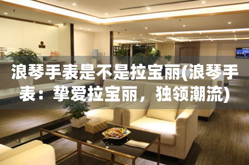 浪琴手表是不是拉寶麗(浪琴手表：摯愛拉寶麗，獨(dú)領(lǐng)潮流)