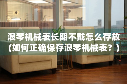 浪琴機(jī)械表長期不戴怎么存放(如何正確保存浪琴機(jī)械表？)
