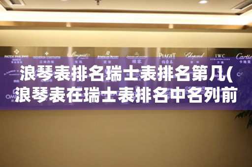 浪琴表排名瑞士表排名第幾(浪琴表在瑞士表排名中名列前茅的原因是什么？)