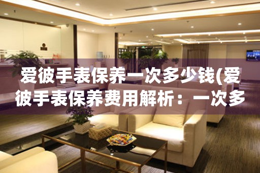 愛彼手表保養(yǎng)一次多少錢(愛彼手表保養(yǎng)費(fèi)用解析：一次多少錢？)
