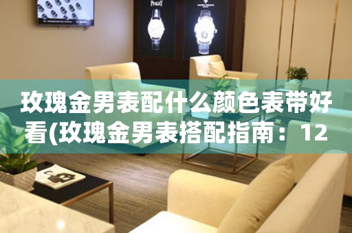 玫瑰金男表配什么顏色表帶好看(玫瑰金男表搭配指南：12種表帶顏色讓你的手腕更美麗)