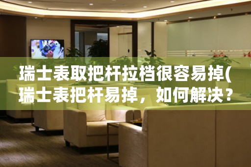瑞士表取把桿拉檔很容易掉(瑞士表把桿易掉，如何解決？)