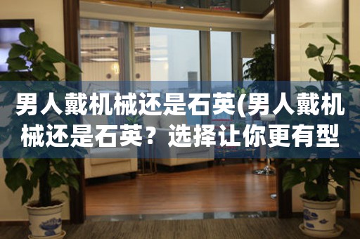 男人戴機械還是石英(男人戴機械還是石英？選擇讓你更有型感！)