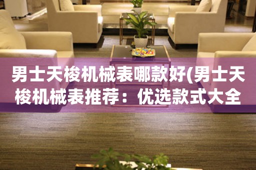 男士天梭機械表哪款好(男士天梭機械表推薦：優(yōu)選款式大全)
