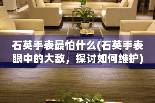 石英手表最怕什么(石英手表眼中的大敵，探討如何維護)