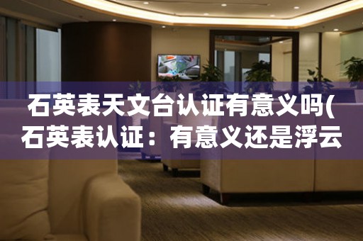 石英表天文臺認證有意義嗎(石英表認證：有意義還是浮云？)