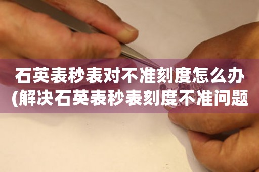 石英表秒表對不準刻度怎么辦(解決石英表秒表刻度不準問題的方法詳解)