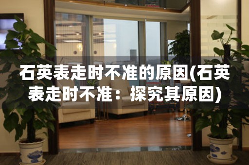 石英表走時不準的原因(石英表走時不準：探究其原因)
