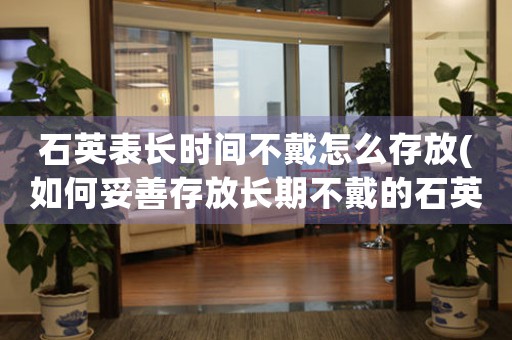 石英表長時間不戴怎么存放(如何妥善存放長期不戴的石英表？)