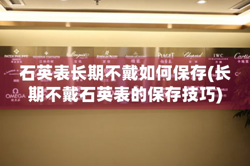 石英表長期不戴如何保存(長期不戴石英表的保存技巧)