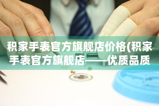 積家手表官方旗艦店價(jià)格(積家手表官方旗艦店——優(yōu)質(zhì)品質(zhì)匠心打造)