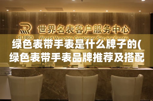 綠色表帶手表是什么牌子的(綠色表帶手表品牌推薦及搭配技巧)