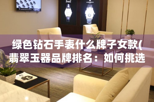 綠色鉆石手表什么牌子女款(翡翠玉器品牌排名：如何挑選高質量的翡翠玉器？)