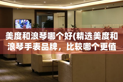 美度和浪琴哪個(gè)好(精選美度和浪琴手表品牌，比較哪個(gè)更值得購買)