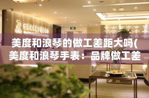 美度和浪琴的做工差距大嗎(美度和浪琴手表：品牌做工差距大嗎？)