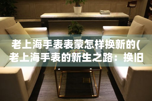老上海手表表蒙怎樣換新的(老上海手表的新生之路：換舊迎新)