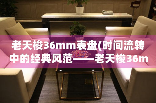 老天梭36mm表盤(時間流轉(zhuǎn)中的經(jīng)典風(fēng)范——老天梭36mm表盤賞析)