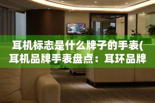 耳機標(biāo)志是什么牌子的手表(耳機品牌手表盤點：耳環(huán)品牌挑戰(zhàn)表界巨頭)