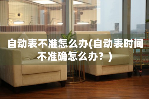 自動表不準怎么辦(自動表時間不準確怎么辦？)