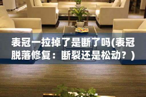 表冠一拉掉了是斷了嗎(表冠脫落修復：斷裂還是松動？)