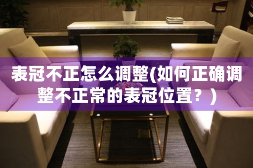 表冠不正怎么調整(如何正確調整不正常的表冠位置？)