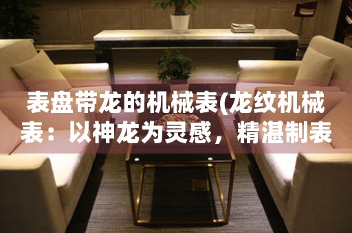 表盤帶龍的機械表(龍紋機械表：以神龍為靈感，精湛制表，帶您穿越時間與空間)