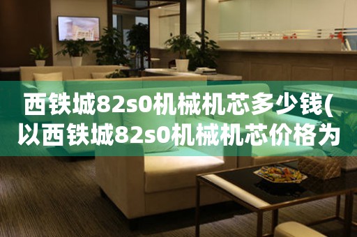 西鐵城82s0機(jī)械機(jī)芯多少錢(以西鐵城82s0機(jī)械機(jī)芯價格為話題，了解選購機(jī)械表需知！)