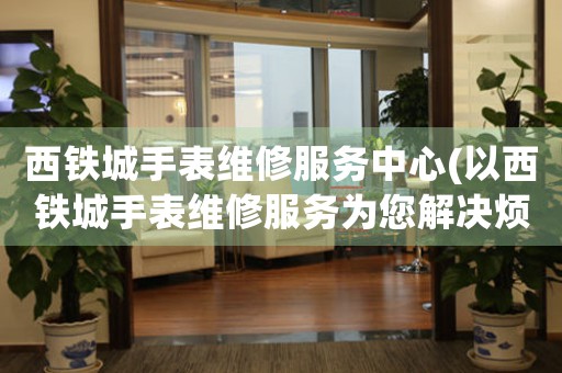 西鐵城手表維修服務(wù)中心(以西鐵城手表維修服務(wù)為您解決煩惱)
