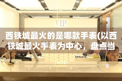 西鐵城最火的是哪款手表(以西鐵城最火手表為中心，盤點當(dāng)下消費者最愛款式)