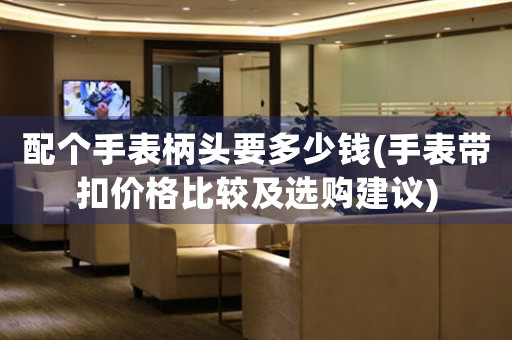 配個手表柄頭要多少錢(手表帶扣價格比較及選購建議)