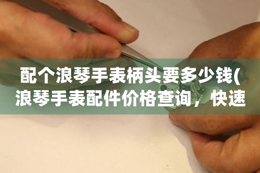 配個浪琴手表柄頭要多少錢(浪琴手表配件價格查詢，快速了解浪琴柄頭價格信息！)