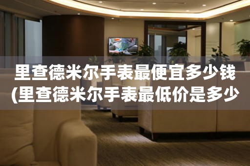 里查德米爾手表最便宜多少錢(里查德米爾手表最低價是多少？)