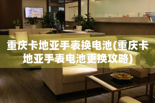 重慶卡地亞手表換電池(重慶卡地亞手表電池更換攻略)