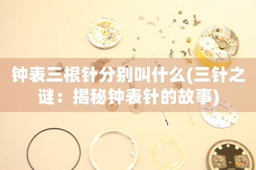 鐘表三根針?lè)謩e叫什么(三針之謎：揭秘鐘表針的故事)