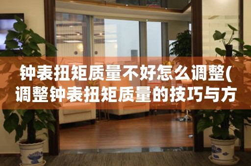 鐘表扭矩質(zhì)量不好怎么調(diào)整(調(diào)整鐘表扭矩質(zhì)量的技巧與方法)
