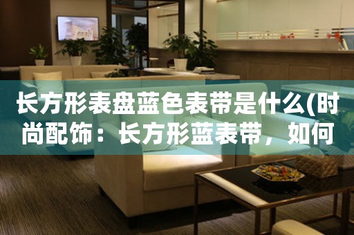 長方形表盤藍(lán)色表帶是什么(時(shí)尚配飾：長方形藍(lán)表帶，如何打造別樣魅力)