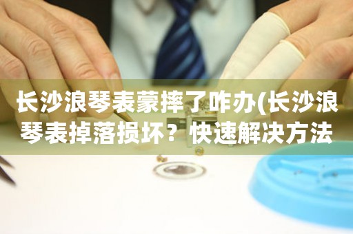 長沙浪琴表蒙摔了咋辦(長沙浪琴表掉落損壞？快速解決方法介紹！)