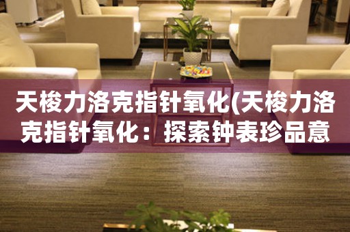 天梭力洛克指針氧化(天梭力洛克指針氧化：探索鐘表珍品意義與維護(hù)方法)