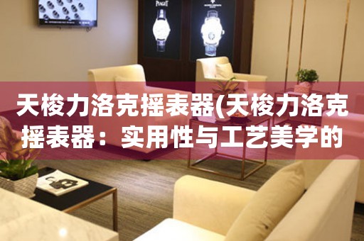 天梭力洛克搖表器(天梭力洛克搖表器：實(shí)用性與工藝美學(xué)的完美結(jié)合)