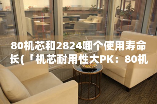 80機(jī)芯和2824哪個(gè)使用壽命長(zhǎng)(「機(jī)芯耐用性大PK：80機(jī)芯VS2824，誰更勝一籌？」)
