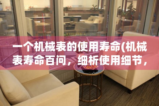 一個(gè)機(jī)械表的使用壽命(機(jī)械表壽命百問，細(xì)析使用細(xì)節(jié)，為您量身定制完美護(hù)表計(jì)劃！)