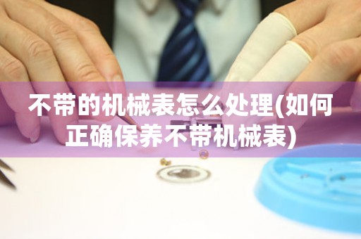 不帶的機(jī)械表怎么處理(如何正確保養(yǎng)不帶機(jī)械表)