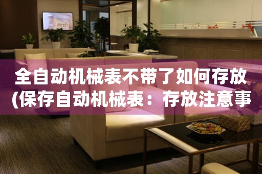 全自動機(jī)械表不帶了如何存放(保存自動機(jī)械表：存放注意事項(xiàng)及方法分析)