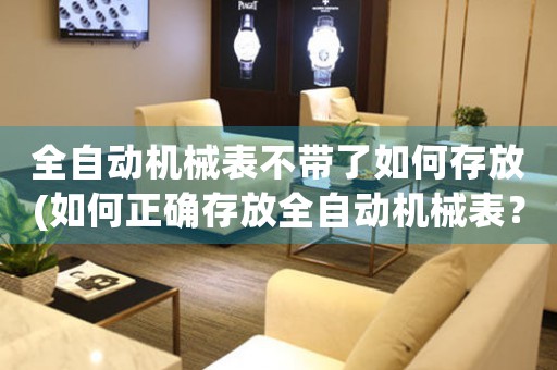 全自動機(jī)械表不帶了如何存放(如何正確存放全自動機(jī)械表？最佳保存方法大揭秘！)