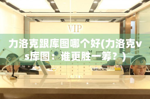 力洛克跟庫圖哪個好(力洛克vs庫圖：誰更勝一籌？)