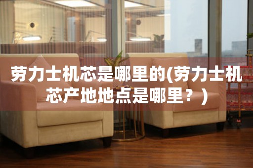 勞力士機芯是哪里的(勞力士機芯產(chǎn)地地點是哪里？)