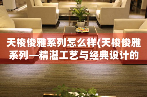天梭俊雅系列怎么樣(天梭俊雅系列—精湛工藝與經(jīng)典設計的完美融合)