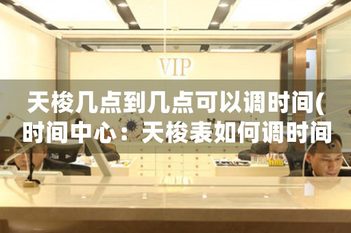 天梭幾點到幾點可以調時間(時間中心：天梭表如何調時間)